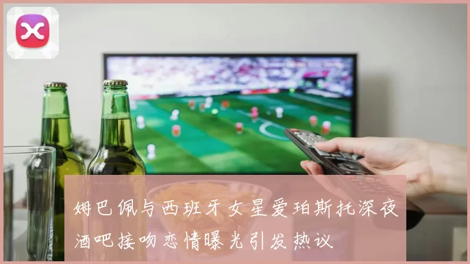 姆巴佩与西班牙女星爱珀斯托深夜酒吧接吻恋情曝光引发热议