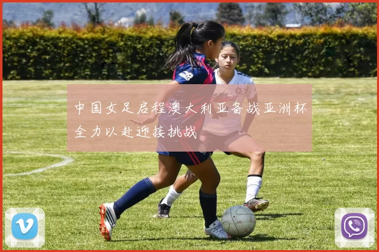 中国女足启程澳大利亚备战亚洲杯全力以赴迎接挑战