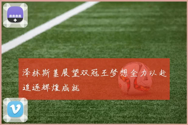 泽林斯基展望双冠王梦想全力以赴追逐辉煌成就