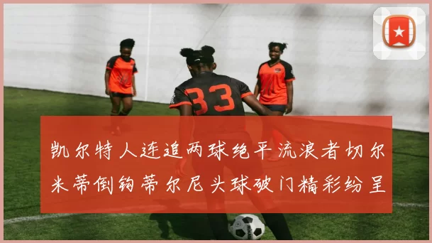 凯尔特人连追两球绝平流浪者切尔米蒂倒钩蒂尔尼头球破门精彩纷呈