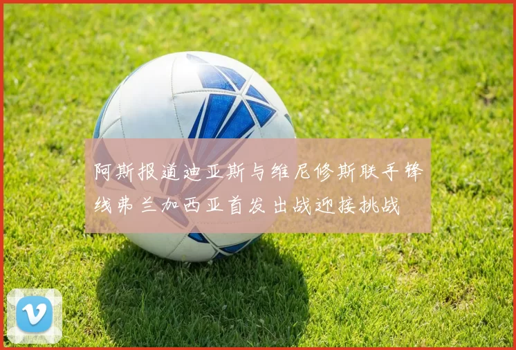 阿斯报道迪亚斯与维尼修斯联手锋线弗兰加西亚首发出战迎接挑战