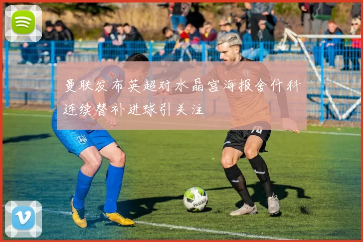 曼联发布英超对水晶宫海报舍什科连续替补进球引关注
