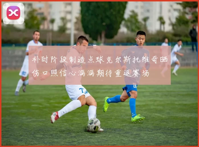 补时阶段制造点球克尔斯托维奇晒伤口照信心满满期待重返赛场