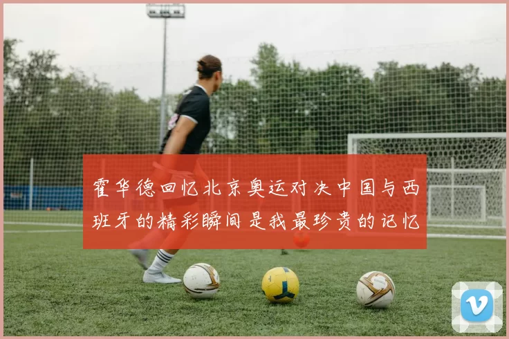 霍华德回忆北京奥运对决中国与西班牙的精彩瞬间是我最珍贵的记忆之一