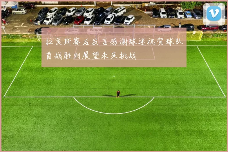 拉莫斯赛后发言感谢球迷祝贺球队首战胜利展望未来挑战