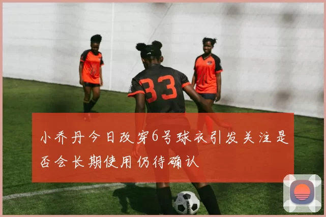 小乔丹今日改穿6号球衣引发关注是否会长期使用仍待确认
