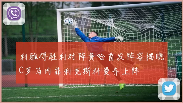 利雅得胜利对阵费哈首发阵容揭晓C罗马内菲利克斯科曼齐上阵