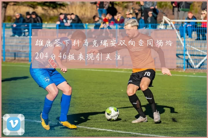 雄鹿签下科马克瑞安双向合同场均204分46板表现引关注