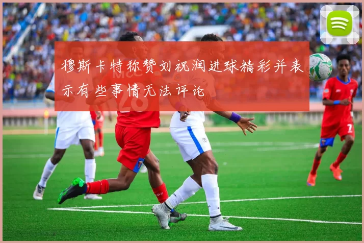 穆斯卡特称赞刘祝润进球精彩并表示有些事情无法评论