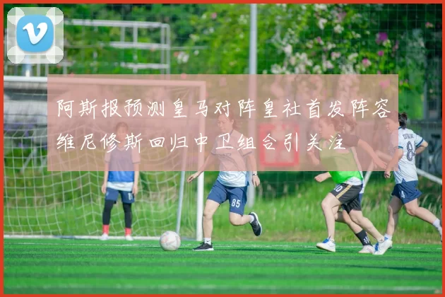 阿斯报预测皇马对阵皇社首发阵容维尼修斯回归中卫组合引关注