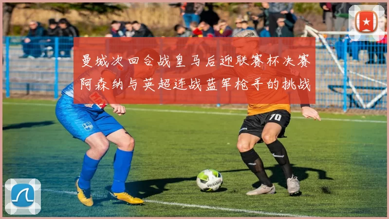 曼城次回合战皇马后迎联赛杯决赛阿森纳与英超连战蓝军枪手的挑战