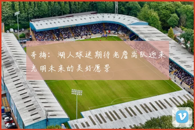 夸梅：湖人球迷期待老詹离队迎来光明未来的美好愿景