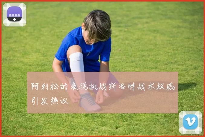 阿利松的表现挑战斯洛特战术权威引发热议