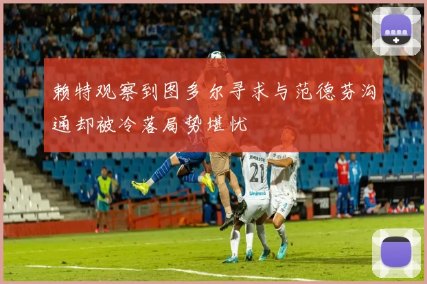 赖特观察到图多尔寻求与范德芬沟通却被冷落局势堪忧