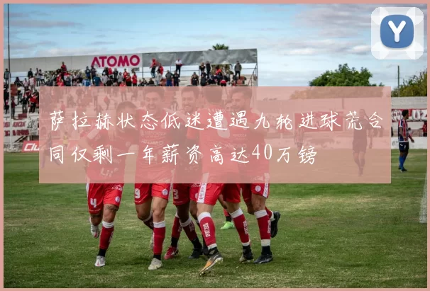 萨拉赫状态低迷遭遇九轮进球荒合同仅剩一年薪资高达40万镑