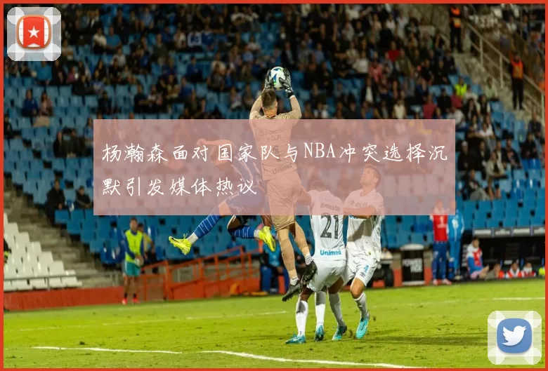 杨瀚森面对国家队与NBA冲突选择沉默引发媒体热议
