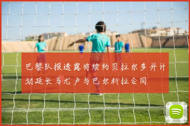 巴黎队报透露将续约贝拉尔多并计划延长马尤卢与巴尔科拉合同