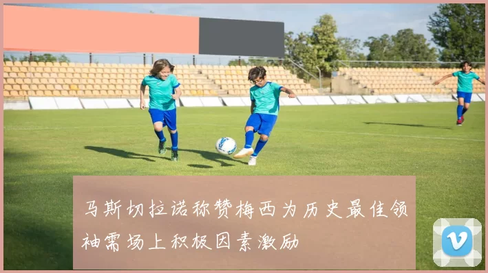 马斯切拉诺称赞梅西为历史最佳领袖需场上积极因素激励