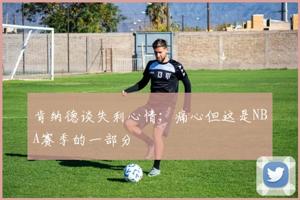 肯纳德谈失利心情：痛心但这是NBA赛季的一部分