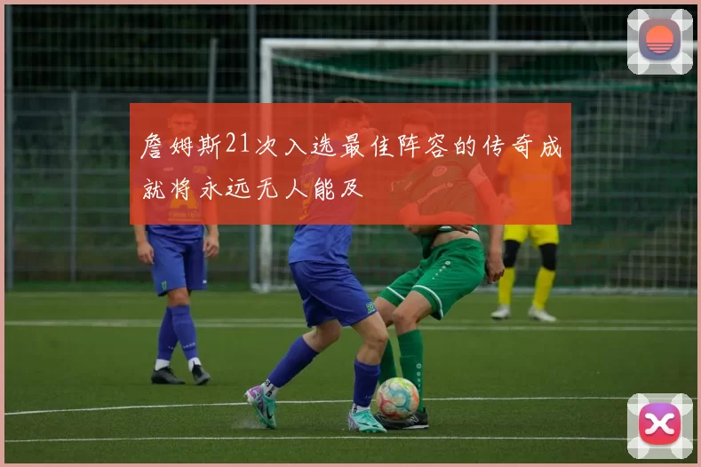 詹姆斯21次入选最佳阵容的传奇成就将永远无人能及