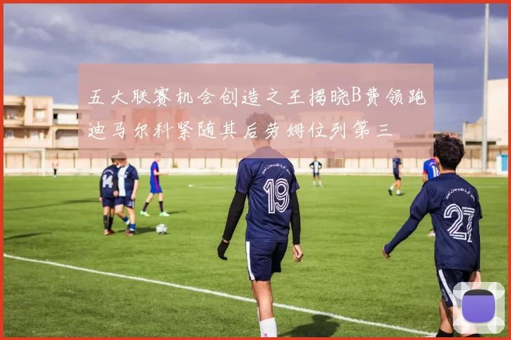 五大联赛机会创造之王揭晓B费领跑迪马尔科紧随其后劳姆位列第三